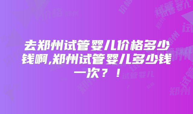 去郑州试管婴儿价格多少钱啊,郑州试管婴儿多少钱一次？！