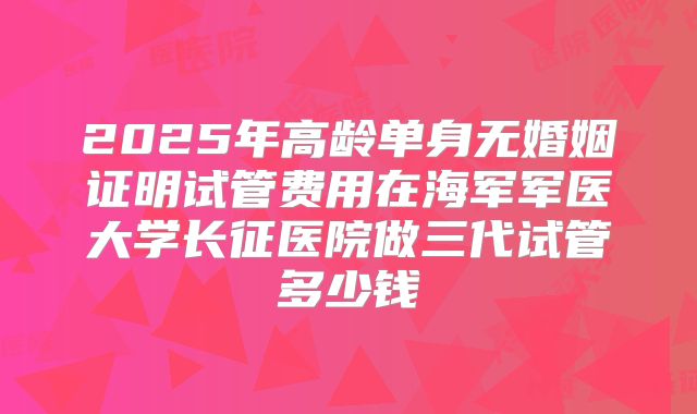 2025年高龄单身无婚姻证明试管费用在海军军医大学长征医院做三代试管多少钱