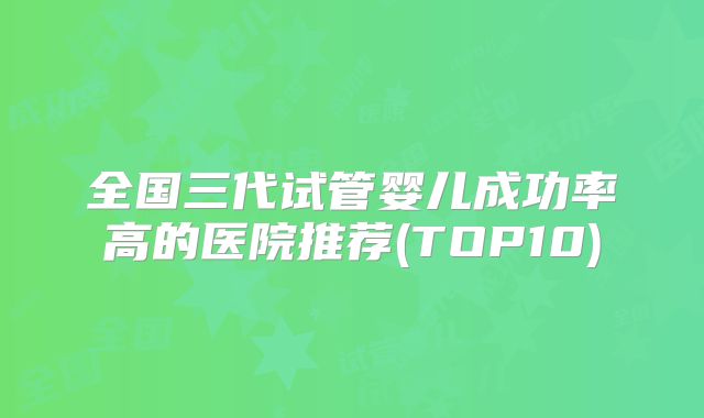 全国三代试管婴儿成功率高的医院推荐(TOP10)