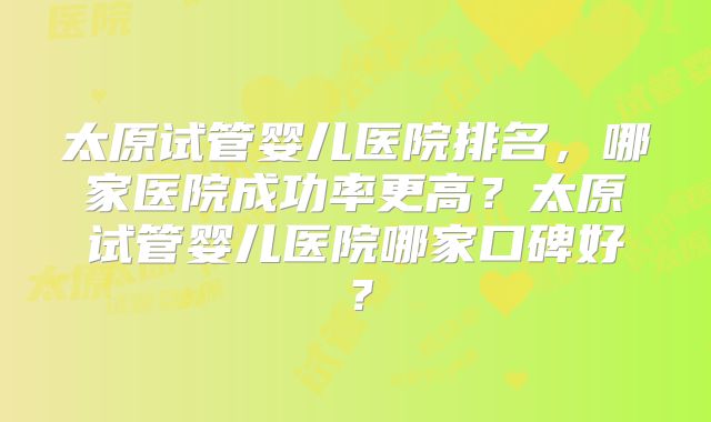 太原试管婴儿医院排名，哪家医院成功率更高？太原试管婴儿医院哪家口碑好？