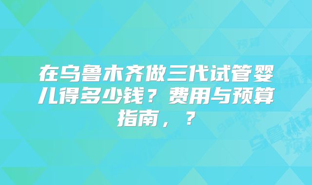 在乌鲁木齐做三代试管婴儿得多少钱?费用与预算指南,?