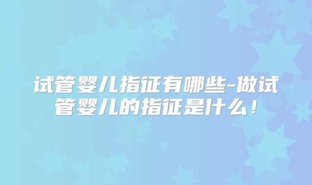 试管婴儿指征有哪些-做试管婴儿的指征是什么！