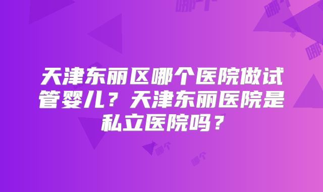 天津东丽区哪个医院做试管婴儿？天津东丽医院是私立医院吗？