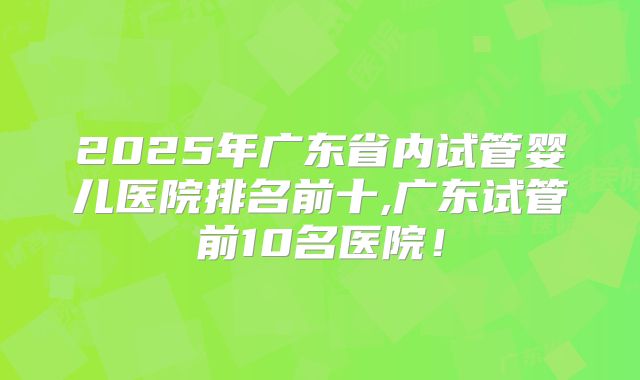 2025年广东省内试管婴儿医院排名前十,广东试管前10名医院！