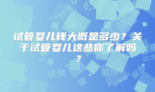 试管婴儿钱大概是多少?关于试管婴儿这些你了解吗?
