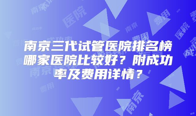 南京三代试管医院排名榜哪家医院比较好？附成功率及费用详情？