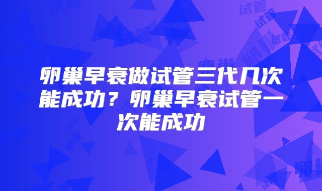 卵巢早衰做试管三代几次能成功？卵巢早衰试管一次能成功