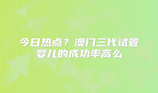 今日热点？澳门三代试管婴儿的成功率高么