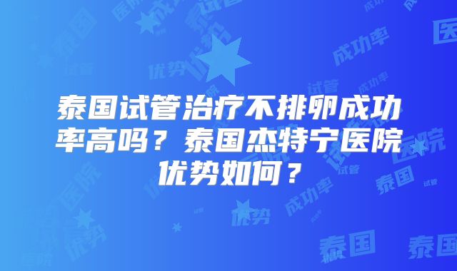 泰国试管治疗不排卵成功率高吗？泰国杰特宁医院优势如何？