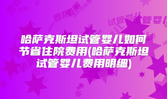 哈萨克斯坦试管婴儿如何节省住院费用(哈萨克斯坦试管婴儿费用明细)