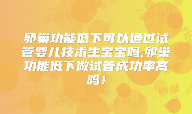 卵巢功能低下可以通过试管婴儿技术生宝宝吗,卵巢功能低下做试管成功率高吗！