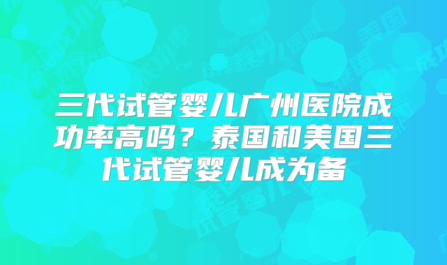 三代试管婴儿广州医院成功率高吗?泰国和美国三代试管婴儿成为备