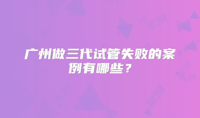广州做三代试管失败的案例有哪些？