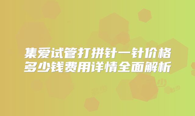 集爱试管打拼针一针价格多少钱费用详情全面解析