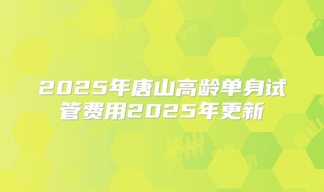 2025年唐山高龄单身试管费用2025年更新