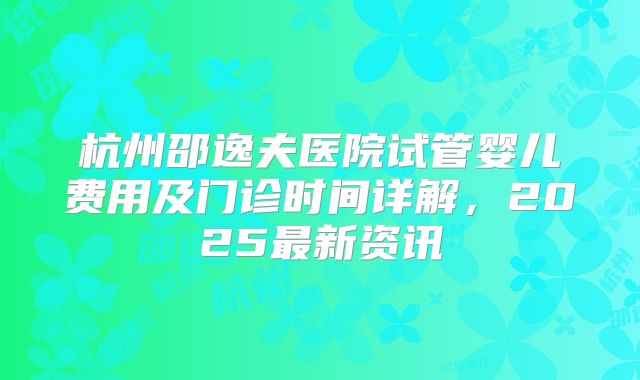 杭州邵逸夫医院试管婴儿费用及门诊时间详解，2025最新资讯