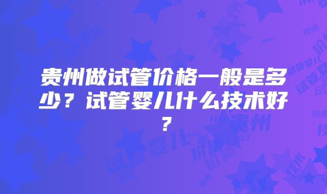 贵州做试管价格一般是多少？试管婴儿什么技术好？