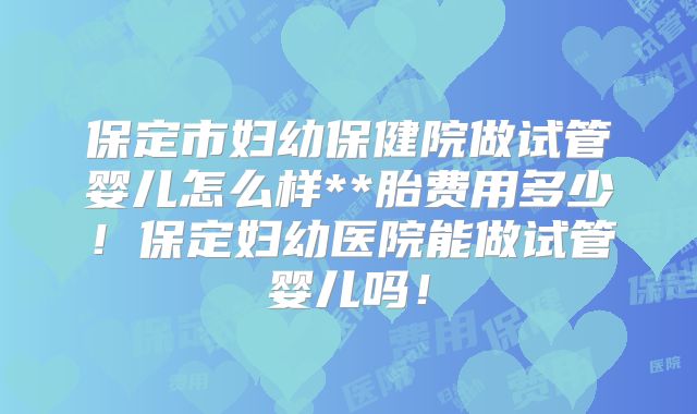 保定市妇幼保健院做试管婴儿怎么样**胎费用多少！保定妇幼医院能做试管婴儿吗！