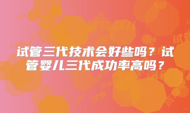试管三代技术会好些吗？试管婴儿三代成功率高吗？