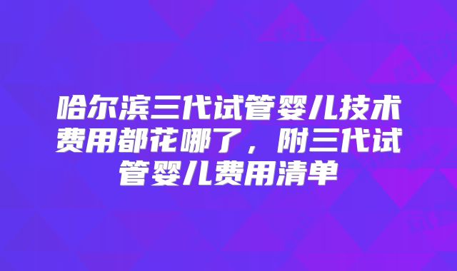 哈尔滨三代试管婴儿技术费用都花哪了，附三代试管婴儿费用清单