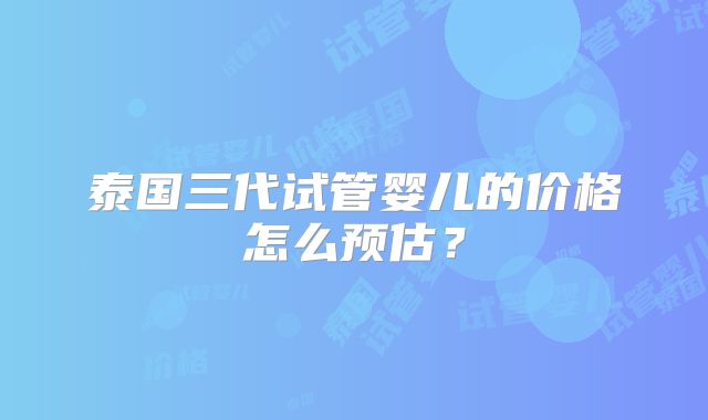 泰国三代试管婴儿的价格怎么预估？