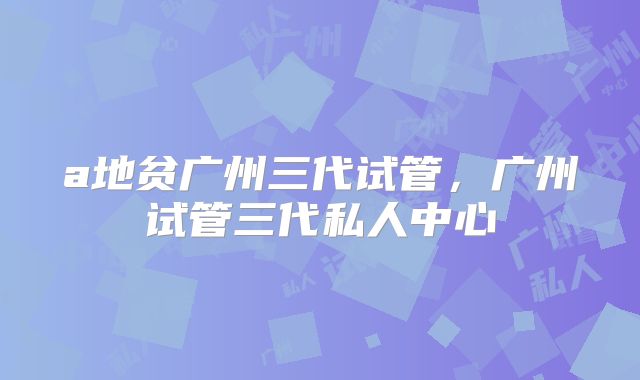 a地贫广州三代试管，广州试管三代私人中心