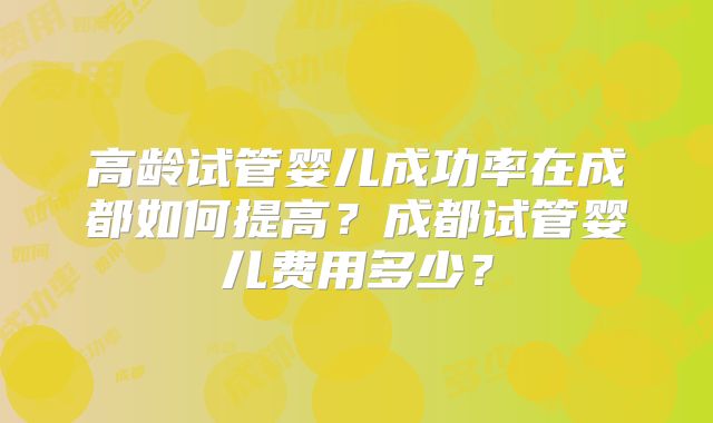 高龄试管婴儿成功率在成都如何提高？成都试管婴儿费用多少？