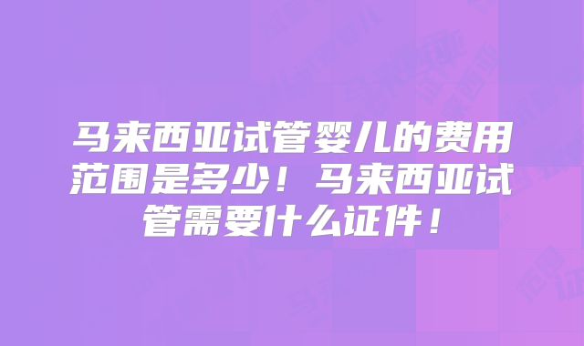 马来西亚试管婴儿的费用范围是多少！马来西亚试管需要什么证件！