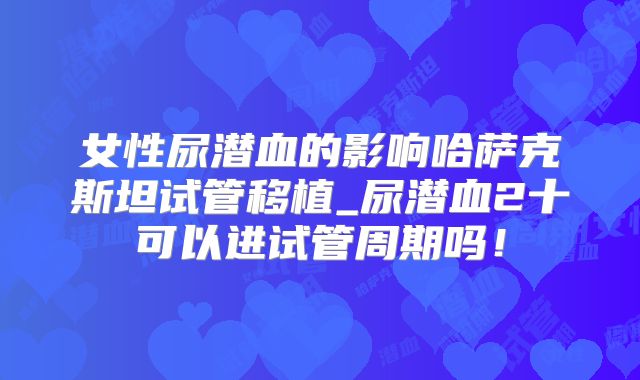 女性尿潜血的影响哈萨克斯坦试管移植_尿潜血2十可以进试管周期吗!