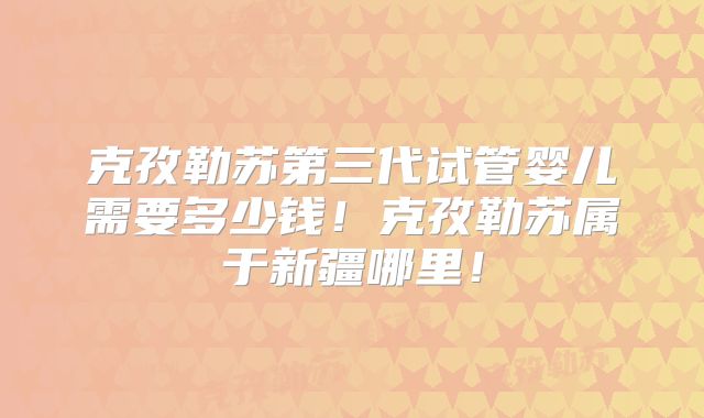 克孜勒苏第三代试管婴儿需要多少钱！克孜勒苏属于新疆哪里！