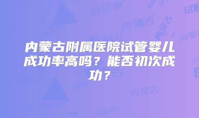 内蒙古附属医院试管婴儿成功率高吗？能否初次成功？