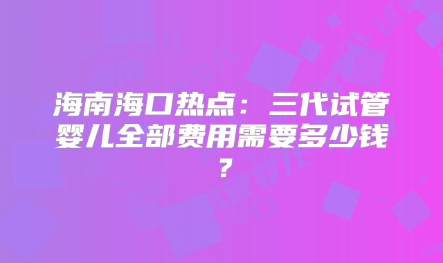 海南海口热点：三代试管婴儿全部费用需要多少钱？