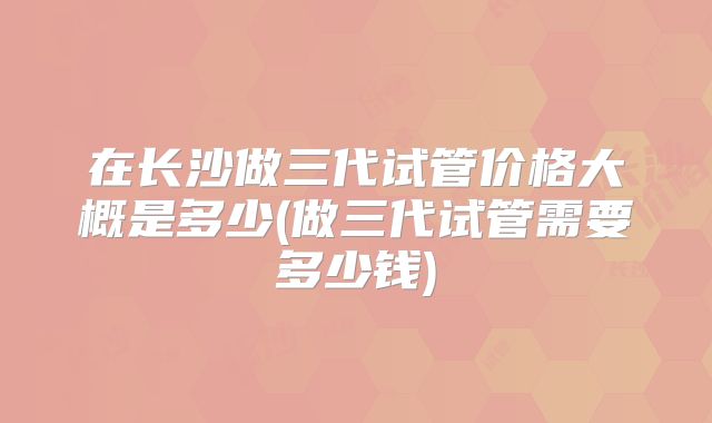 在长沙做三代试管价格大概是多少(做三代试管需要多少钱)