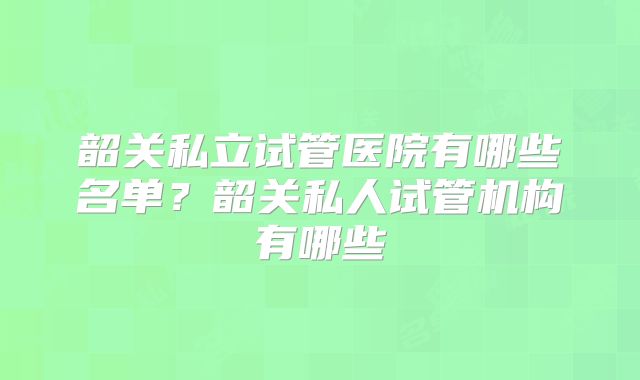 韶关私立试管医院有哪些名单?韶关私人试管机构有哪些