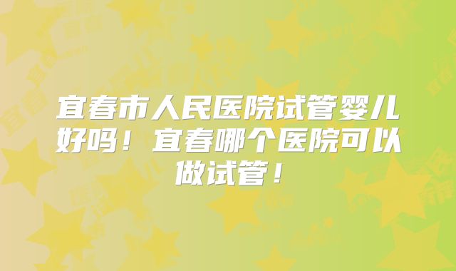 宜春市人民医院试管婴儿好吗！宜春哪个医院可以做试管！