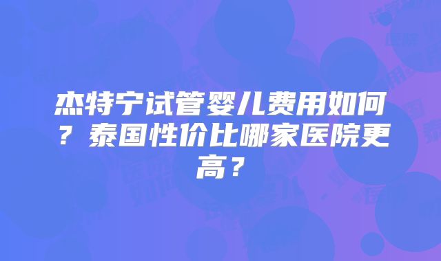 杰特宁试管婴儿费用如何?泰国性价比哪家医院更高?
