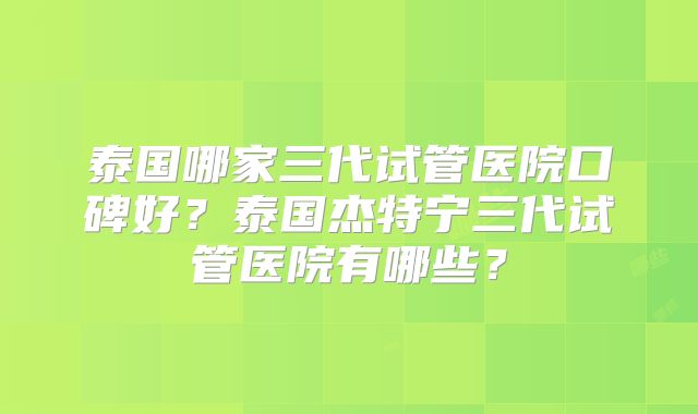 泰国哪家三代试管医院口碑好？泰国杰特宁三代试管医院有哪些？