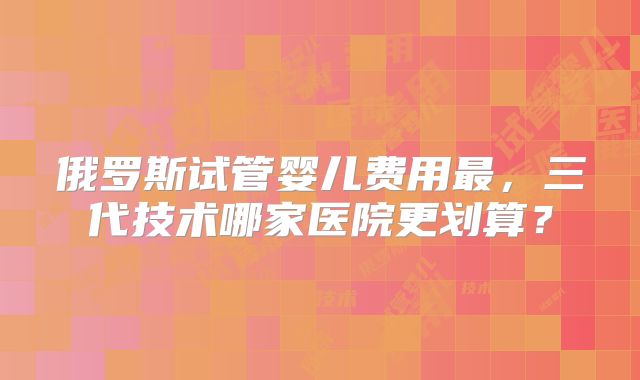 俄罗斯试管婴儿费用最，三代技术哪家医院更划算？