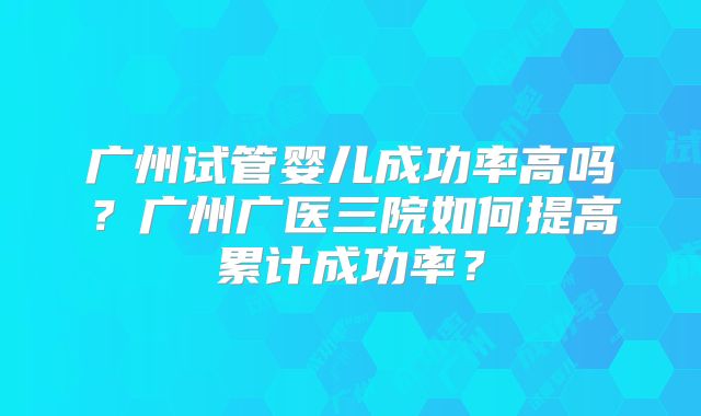 广州试管婴儿成功率高吗？广州广医三院如何提高累计成功率？
