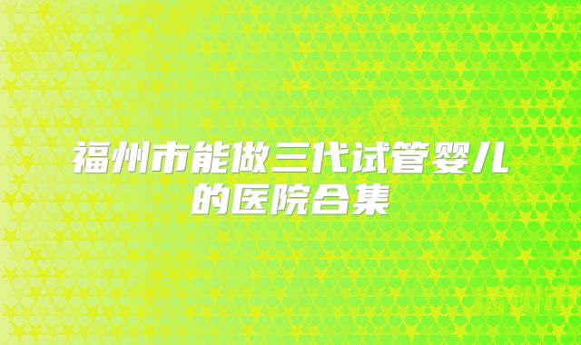 福州市能做三代试管婴儿的医院合集