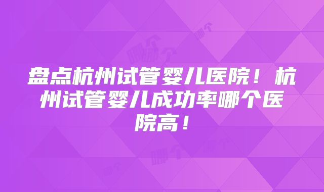盘点杭州试管婴儿医院！杭州试管婴儿成功率哪个医院高！