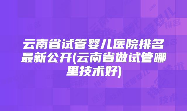 云南省试管婴儿医院排名最新公开(云南省做试管哪里技术好)