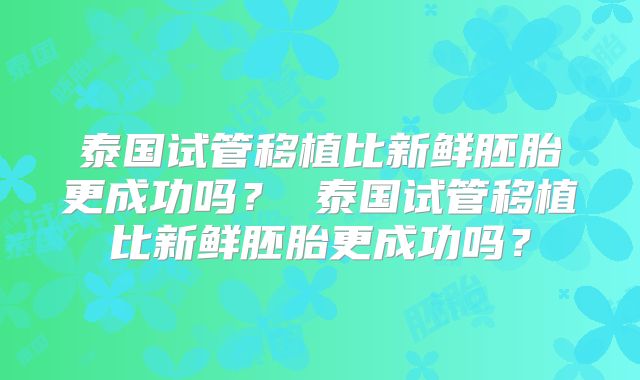 泰国试管移植比新鲜胚胎更成功吗？ 泰国试管移植比新鲜胚胎更成功吗？
