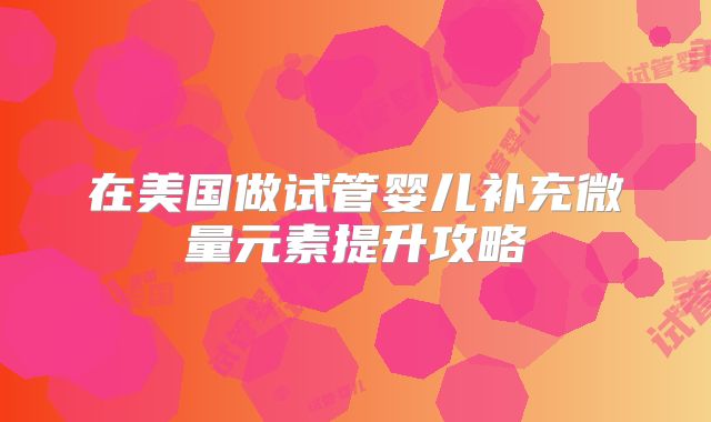 在美国做试管婴儿补充微量元素提升攻略
