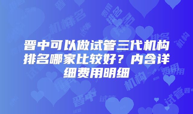 晋中可以做试管三代机构排名哪家比较好？内含详细费用明细