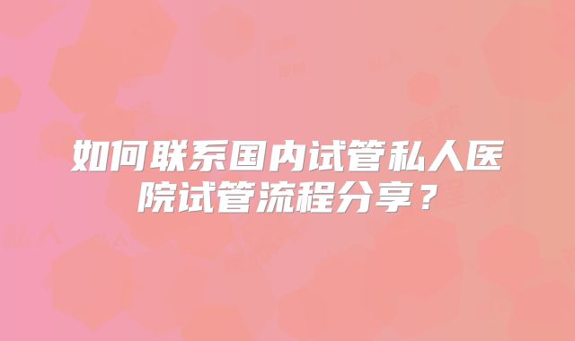如何联系国内试管私人医院试管流程分享？