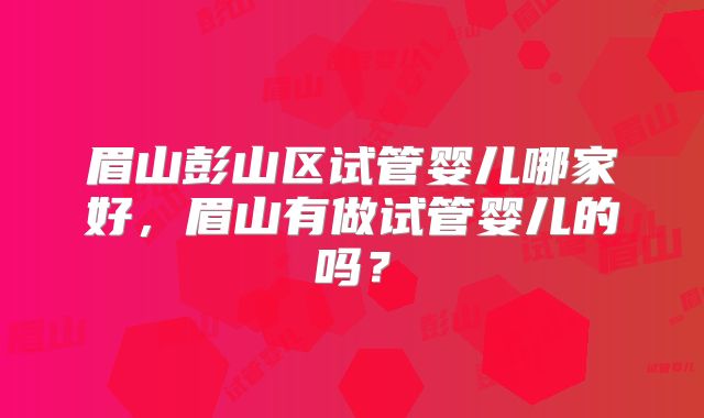 眉山彭山区试管婴儿哪家好，眉山有做试管婴儿的吗？