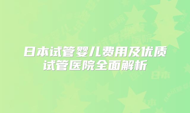 日本试管婴儿费用及优质试管医院全面解析