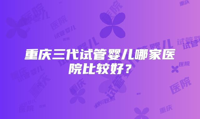 重庆三代试管婴儿哪家医院比较好？
