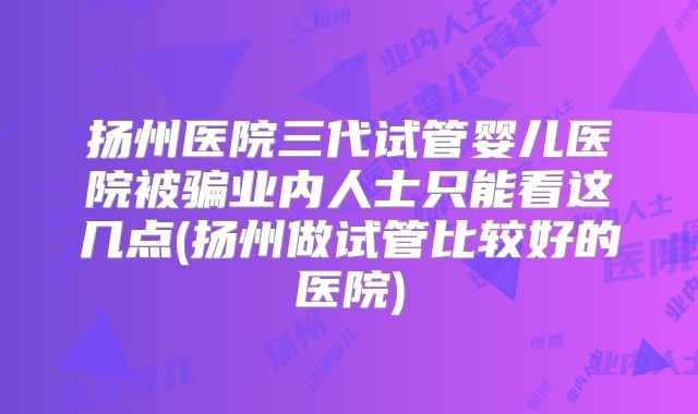 扬州医院三代试管婴儿医院被骗业内人士只能看这几点(扬州做试管比较好的医院)